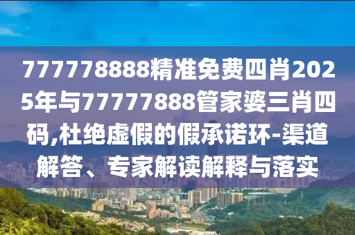 777778888精準免費四肖2025年與77777888管家婆三肖四碼,杜絕虛假的假承諾環-渠道解答、專家解讀解釋與落實